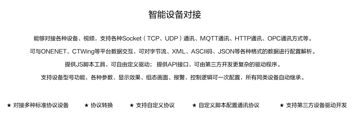 能夠?qū)痈鞣N設(shè)備、視頻，支持各種SocKet(TCP、UDP)通訊、MOTT通訊、HTTP通訊、OPC通訊方式等。 可與ONENET、CTWing等平臺(tái)數(shù)據(jù)交互，可對(duì)字節(jié)流、XML、ASCI碼、JSON等各種格式的數(shù)據(jù)進(jìn)行配置解析。 提供JS腳本工具，可自由定義驅(qū)動(dòng);提供API接口，可由第三方開(kāi)發(fā)更復(fù)雜的驅(qū)動(dòng)程序。 支持設(shè)備型號(hào)功能，各種參數(shù)、顯示效果、組態(tài)畫(huà)面、報(bào)警、控制邏輯可一次配置，所有同類(lèi)設(shè)備自動(dòng)繼承。